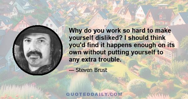 Why do you work so hard to make yourself disliked? I should think you'd find it happens enough on its own without putting yourself to any extra trouble.