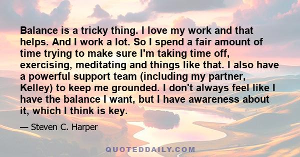 Balance is a tricky thing. I love my work and that helps. And I work a lot. So I spend a fair amount of time trying to make sure I'm taking time off, exercising, meditating and things like that. I also have a powerful