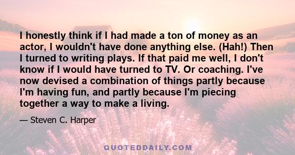 I honestly think if I had made a ton of money as an actor, I wouldn't have done anything else. (Hah!) Then I turned to writing plays. If that paid me well, I don't know if I would have turned to TV. Or coaching. I've