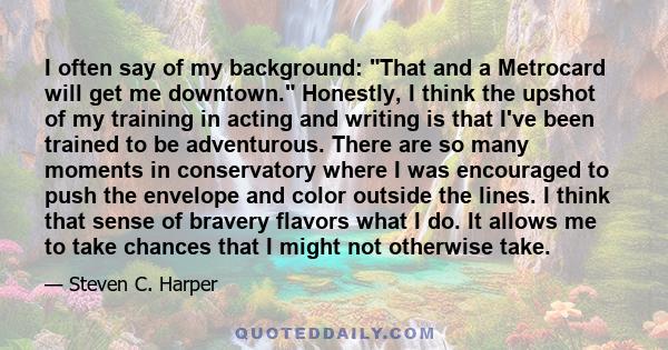 I often say of my background: That and a Metrocard will get me downtown. Honestly, I think the upshot of my training in acting and writing is that I've been trained to be adventurous. There are so many moments in