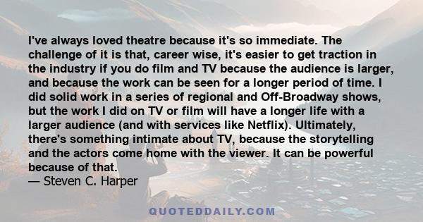 I've always loved theatre because it's so immediate. The challenge of it is that, career wise, it's easier to get traction in the industry if you do film and TV because the audience is larger, and because the work can