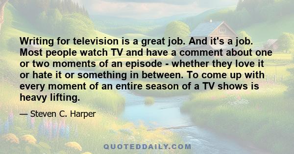 Writing for television is a great job. And it's a job. Most people watch TV and have a comment about one or two moments of an episode - whether they love it or hate it or something in between. To come up with every