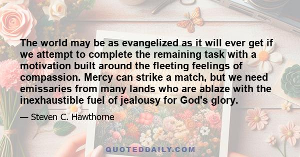 The world may be as evangelized as it will ever get if we attempt to complete the remaining task with a motivation built around the fleeting feelings of compassion. Mercy can strike a match, but we need emissaries from