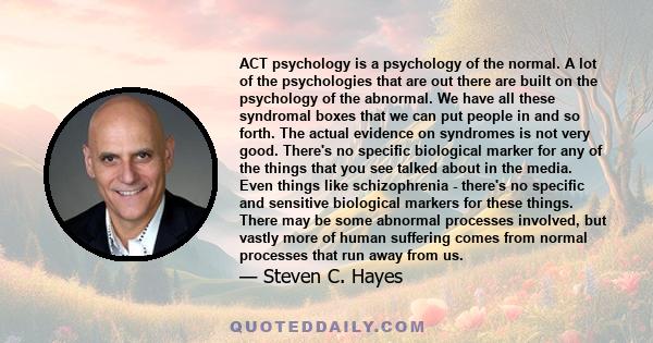 ACT psychology is a psychology of the normal. A lot of the psychologies that are out there are built on the psychology of the abnormal. We have all these syndromal boxes that we can put people in and so forth. The