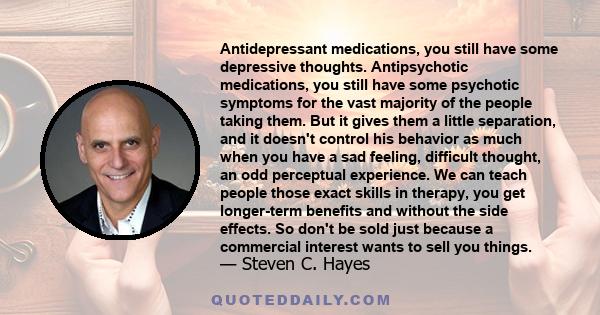 Antidepressant medications, you still have some depressive thoughts. Antipsychotic medications, you still have some psychotic symptoms for the vast majority of the people taking them. But it gives them a little