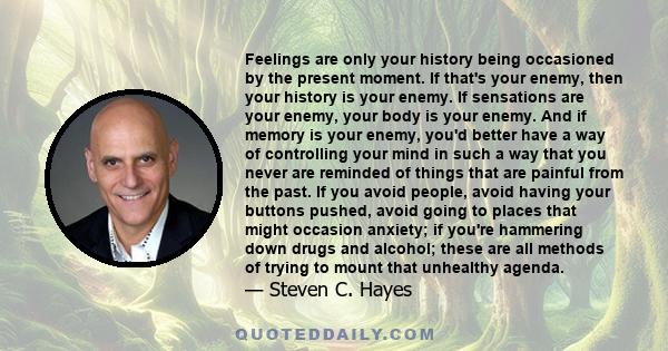 Feelings are only your history being occasioned by the present moment. If that's your enemy, then your history is your enemy. If sensations are your enemy, your body is your enemy. And if memory is your enemy, you'd