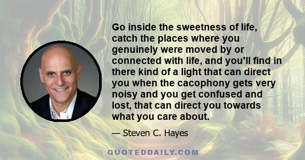 Go inside the sweetness of life, catch the places where you genuinely were moved by or connected with life, and you'll find in there kind of a light that can direct you when the cacophony gets very noisy and you get