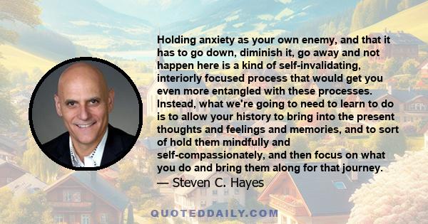 Holding anxiety as your own enemy, and that it has to go down, diminish it, go away and not happen here is a kind of self-invalidating, interiorly focused process that would get you even more entangled with these