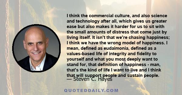 I think the commercial culture, and also science and technology after all, which gives us greater ease but also makes it harder for us to sit with the small amounts of distress that come just by living itself. It isn't