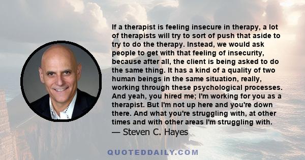 If a therapist is feeling insecure in therapy, a lot of therapists will try to sort of push that aside to try to do the therapy. Instead, we would ask people to get with that feeling of insecurity, because after all,