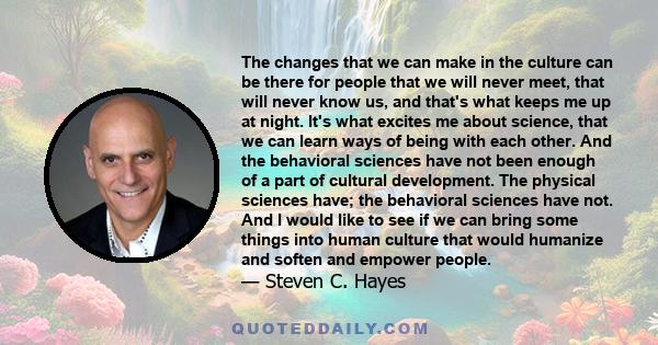 The changes that we can make in the culture can be there for people that we will never meet, that will never know us, and that's what keeps me up at night. It's what excites me about science, that we can learn ways of