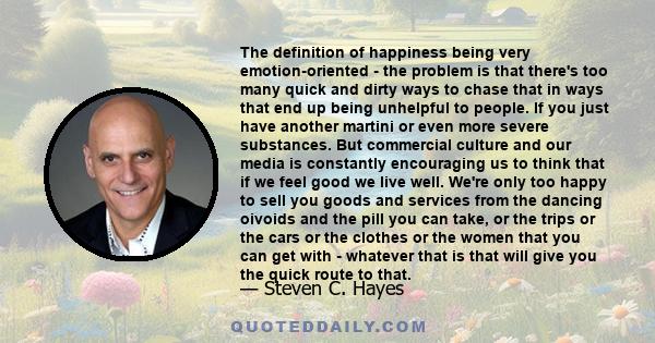 The definition of happiness being very emotion-oriented - the problem is that there's too many quick and dirty ways to chase that in ways that end up being unhelpful to people. If you just have another martini or even