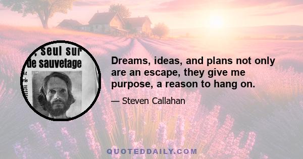 Dreams, ideas, and plans not only are an escape, they give me purpose, a reason to hang on.