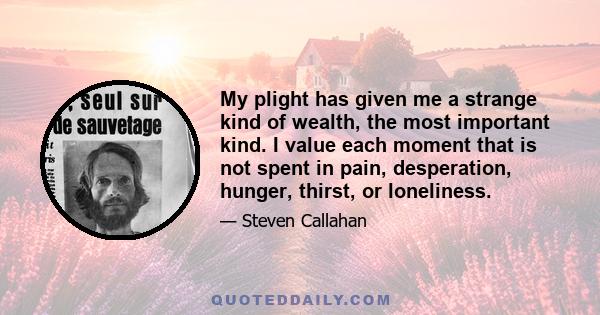 My plight has given me a strange kind of wealth, the most important kind. I value each moment that is not spent in pain, desperation, hunger, thirst, or loneliness.