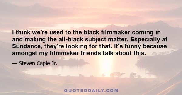 I think we're used to the black filmmaker coming in and making the all-black subject matter. Especially at Sundance, they're looking for that. It's funny because amongst my filmmaker friends talk about this.