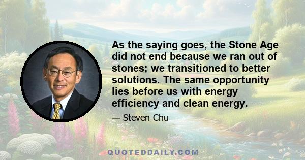 As the saying goes, the Stone Age did not end because we ran out of stones; we transitioned to better solutions. The same opportunity lies before us with energy efficiency and clean energy.