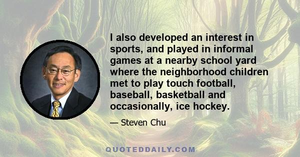 I also developed an interest in sports, and played in informal games at a nearby school yard where the neighborhood children met to play touch football, baseball, basketball and occasionally, ice hockey.