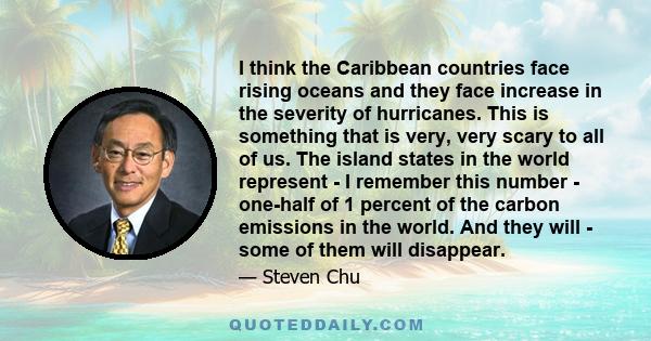 I think the Caribbean countries face rising oceans and they face increase in the severity of hurricanes. This is something that is very, very scary to all of us. The island states in the world represent - I remember