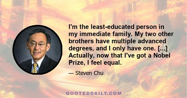 I'm the least-educated person in my immediate family. My two other brothers have multiple advanced degrees, and I only have one. [...] Actually, now that I've got a Nobel Prize, I feel equal.