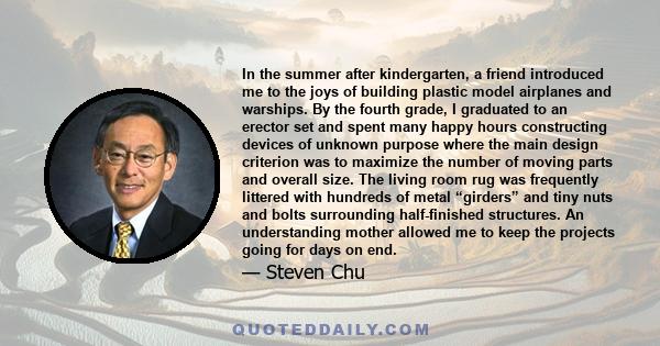 In the summer after kindergarten, a friend introduced me to the joys of building plastic model airplanes and warships. By the fourth grade, I graduated to an erector set and spent many happy hours constructing devices