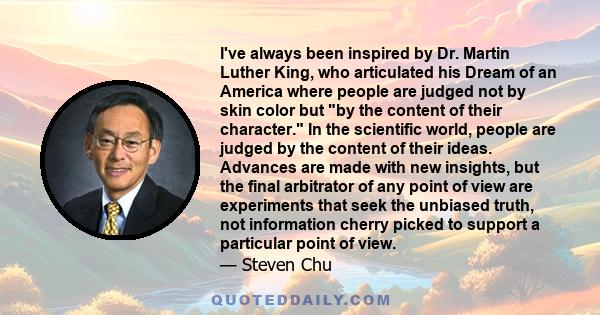 I've always been inspired by Dr. Martin Luther King, who articulated his Dream of an America where people are judged not by skin color but by the content of their character. In the scientific world, people are judged by 