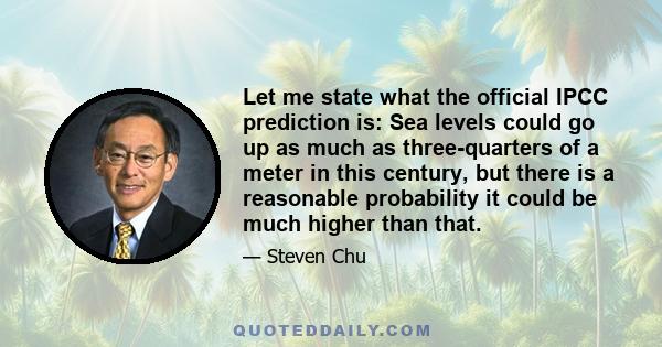 Let me state what the official IPCC prediction is: Sea levels could go up as much as three-quarters of a meter in this century, but there is a reasonable probability it could be much higher than that.