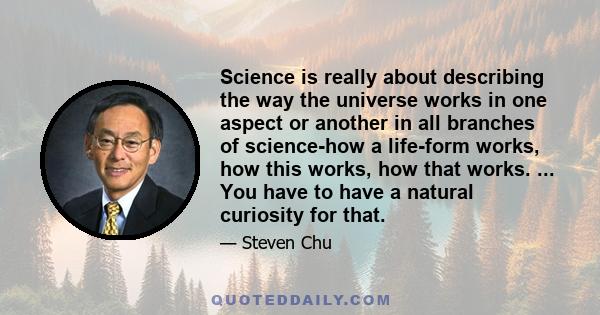 Science is really about describing the way the universe works in one aspect or another in all branches of science-how a life-form works, how this works, how that works. ... You have to have a natural curiosity for that.