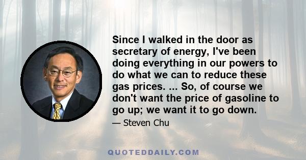 Since I walked in the door as secretary of energy, I've been doing everything in our powers to do what we can to reduce these gas prices. ... So, of course we don't want the price of gasoline to go up; we want it to go