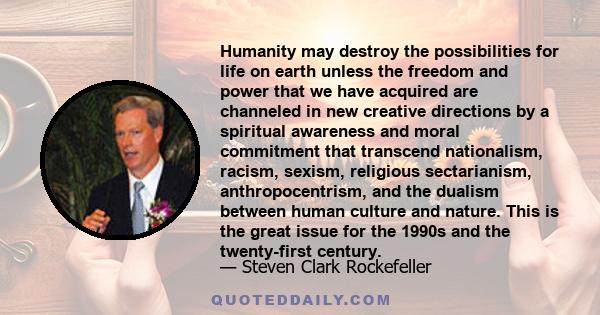 Humanity may destroy the possibilities for life on earth unless the freedom and power that we have acquired are channeled in new creative directions by a spiritual awareness and moral commitment that transcend