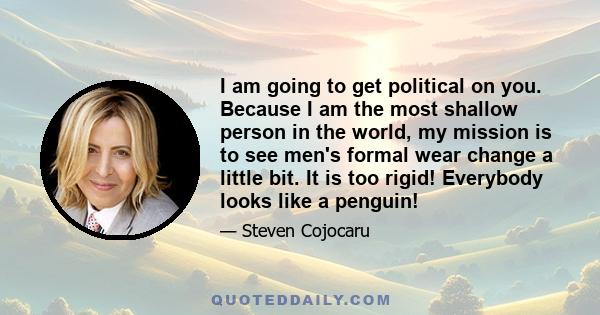 I am going to get political on you. Because I am the most shallow person in the world, my mission is to see men's formal wear change a little bit. It is too rigid! Everybody looks like a penguin!