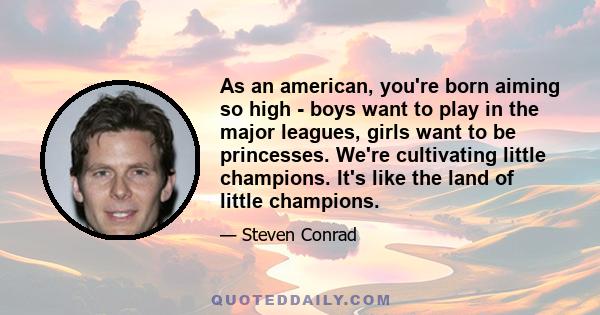 As an american, you're born aiming so high - boys want to play in the major leagues, girls want to be princesses. We're cultivating little champions. It's like the land of little champions.