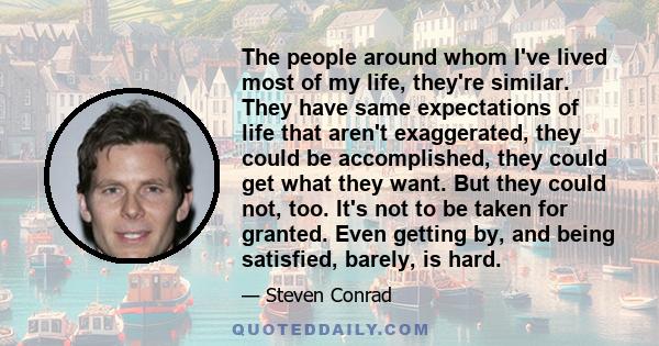 The people around whom I've lived most of my life, they're similar. They have same expectations of life that aren't exaggerated, they could be accomplished, they could get what they want. But they could not, too. It's