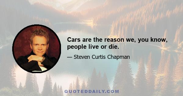 Cars are the reason we, you know, people live or die.