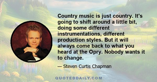 Country music is just country. It's going to shift around a little bit, doing some different instrumentations, different production styles. But it will always come back to what you heard at the Opry. Nobody wants it to