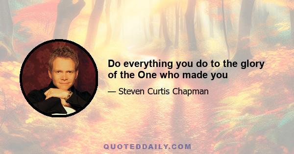 Do everything you do to the glory of the One who made you