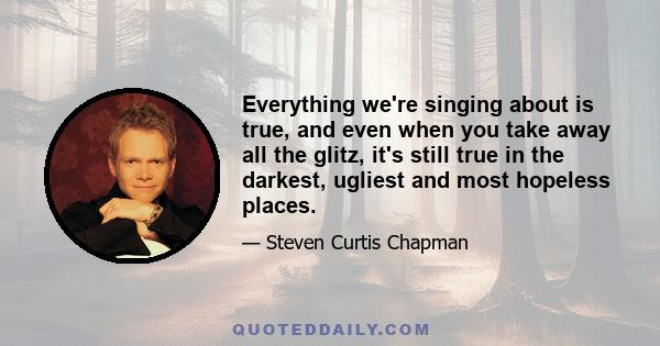 Everything we're singing about is true, and even when you take away all the glitz, it's still true in the darkest, ugliest and most hopeless places.