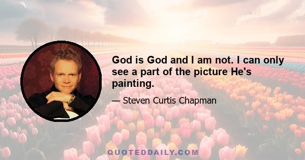 God is God and I am not. I can only see a part of the picture He's painting.