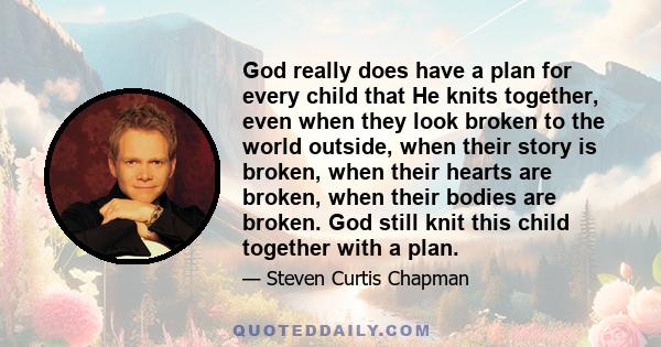 God really does have a plan for every child that He knits together, even when they look broken to the world outside, when their story is broken, when their hearts are broken, when their bodies are broken. God still knit 