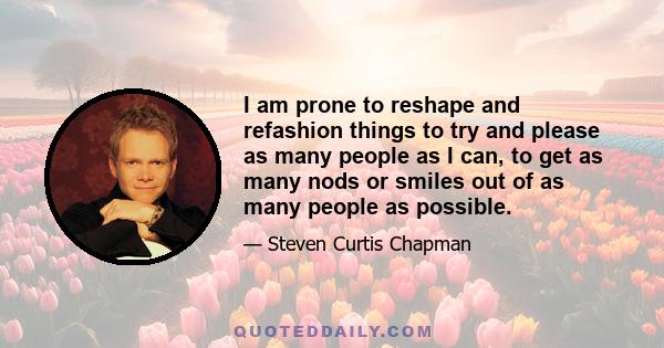 I am prone to reshape and refashion things to try and please as many people as I can, to get as many nods or smiles out of as many people as possible.