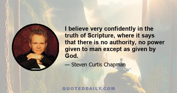 I believe very confidently in the truth of Scripture, where it says that there is no authority, no power given to man except as given by God.