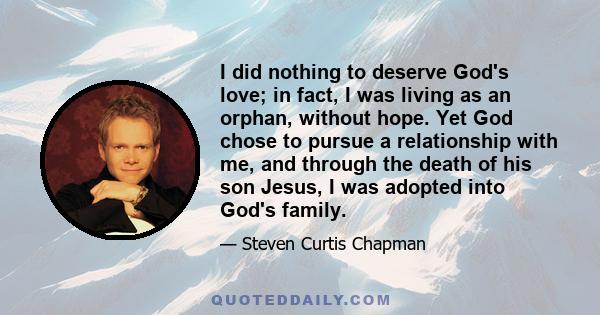 I did nothing to deserve God's love; in fact, I was living as an orphan, without hope. Yet God chose to pursue a relationship with me, and through the death of his son Jesus, I was adopted into God's family.