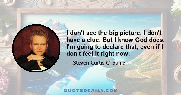 I don't see the big picture. I don't have a clue. But I know God does. I'm going to declare that, even if I don't feel it right now.