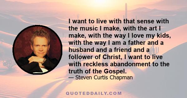 I want to live with that sense with the music I make, with the art I make, with the way I love my kids, with the way I am a father and a husband and a friend and a follower of Christ, I want to live with reckless