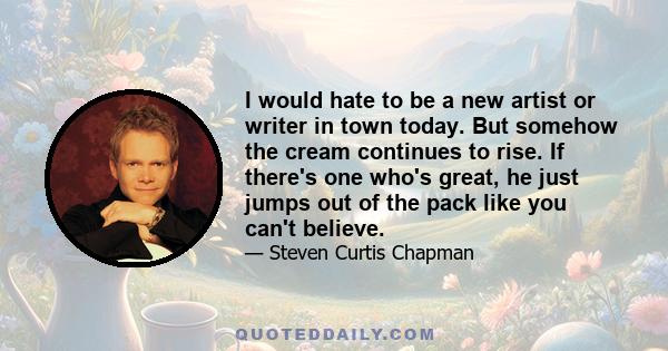 I would hate to be a new artist or writer in town today. But somehow the cream continues to rise. If there's one who's great, he just jumps out of the pack like you can't believe.