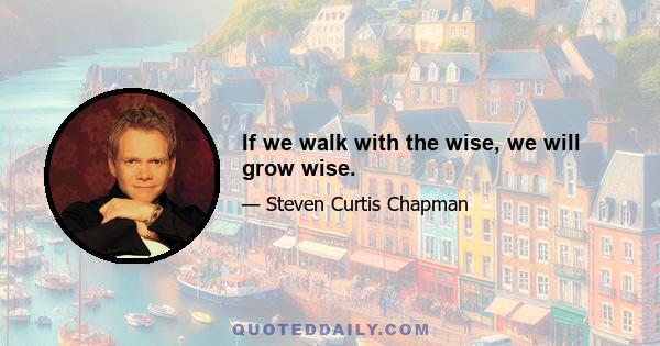 If we walk with the wise, we will grow wise.