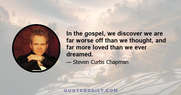 In the gospel, we discover we are far worse off than we thought, and far more loved than we ever dreamed.