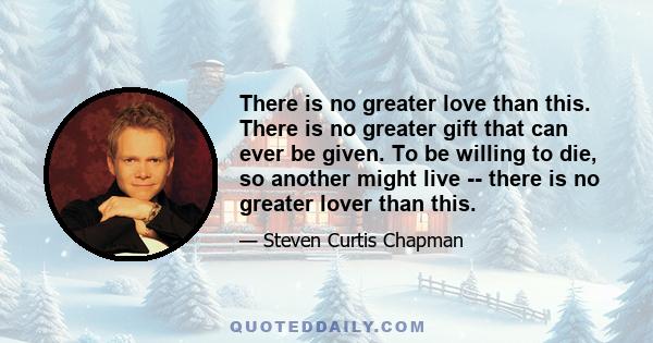 There is no greater love than this. There is no greater gift that can ever be given. To be willing to die, so another might live -- there is no greater lover than this.