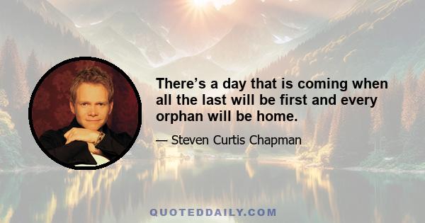 There’s a day that is coming when all the last will be first and every orphan will be home.