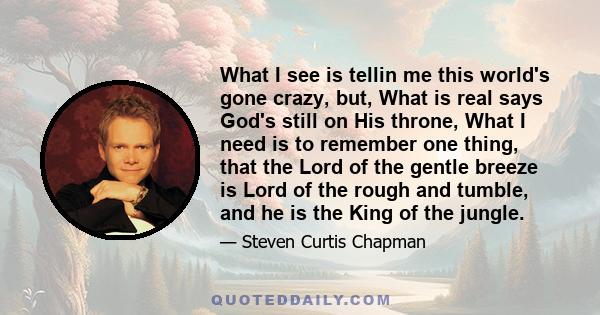 What I see is tellin me this world's gone crazy, but, What is real says God's still on His throne, What I need is to remember one thing, that the Lord of the gentle breeze is Lord of the rough and tumble, and he is the