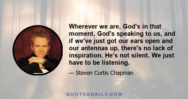 Wherever we are, God's in that moment, God's speaking to us, and if we've just got our ears open and our antennas up, there's no lack of inspiration. He's not silent. We just have to be listening.